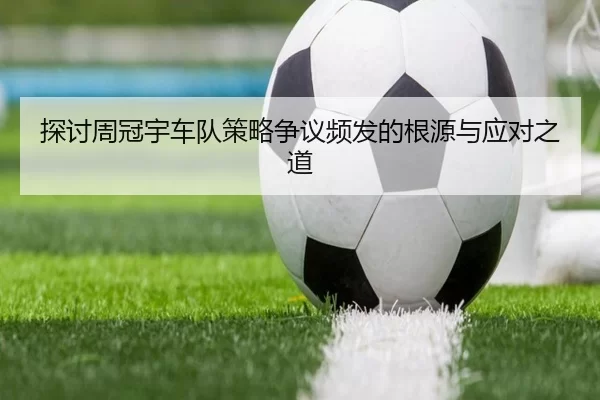 探讨周冠宇车队策略争议频发的根源与应对之道